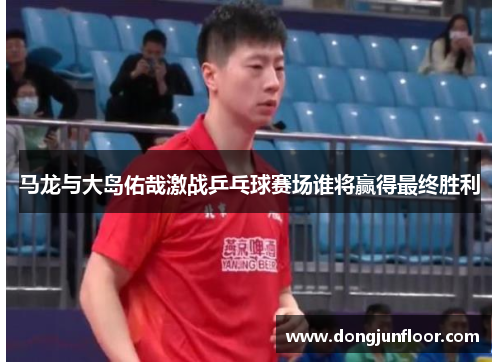 马龙与大岛佑哉激战乒乓球赛场谁将赢得最终胜利