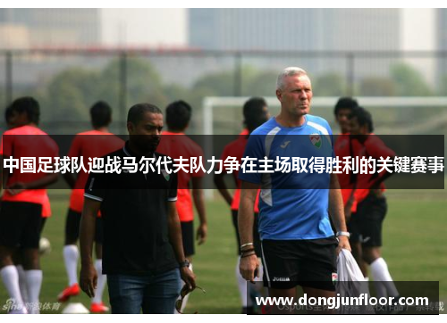 中国足球队迎战马尔代夫队力争在主场取得胜利的关键赛事