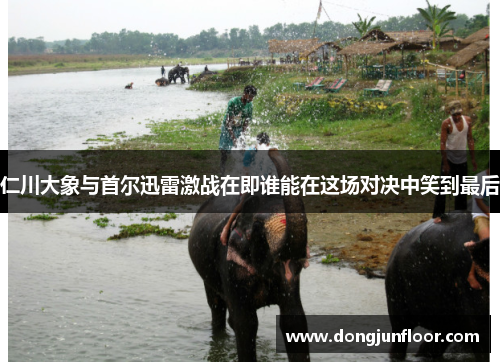 仁川大象与首尔迅雷激战在即谁能在这场对决中笑到最后