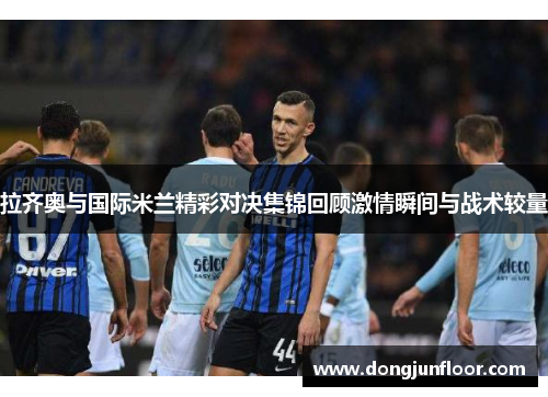 拉齐奥与国际米兰精彩对决集锦回顾激情瞬间与战术较量