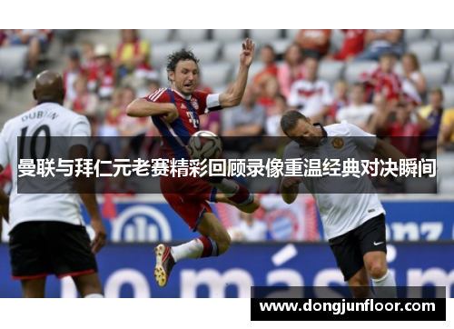 曼联与拜仁元老赛精彩回顾录像重温经典对决瞬间