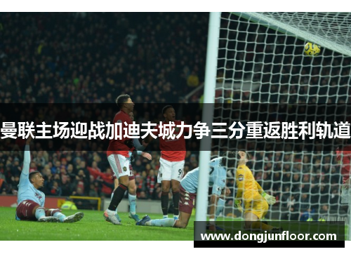 曼联主场迎战加迪夫城力争三分重返胜利轨道